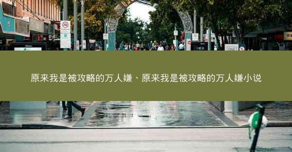 原来我是被攻略的万人嫌、原来我是被攻略的万人嫌小说 原来我是被攻略的万人嫌、原来我是被攻略的万人嫌小说