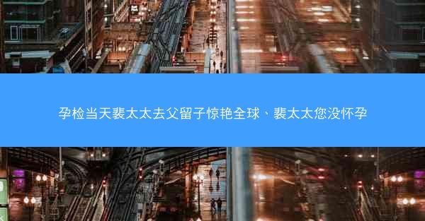 孕检当天裴太太去父留子惊艳全球、裴太太您没怀孕 孕检当天裴太太去父留子惊艳全球、裴太太您没怀孕