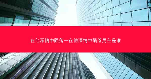 在他深情中陨落—在他深情中陨落男主是谁