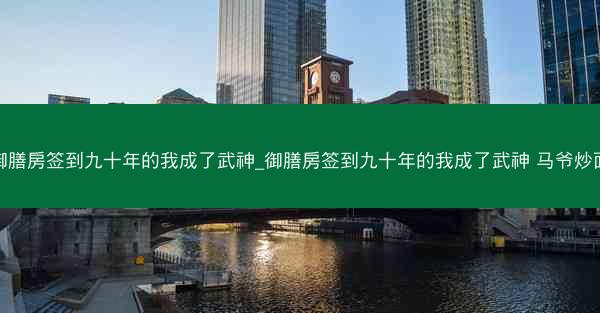御膳房签到九十年的我成了武神_御膳房签到九十年的我成了武神 马爷炒面