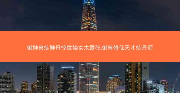 御神兽炼神丹惊世嫡女太嚣张,御兽修仙天才炼丹师