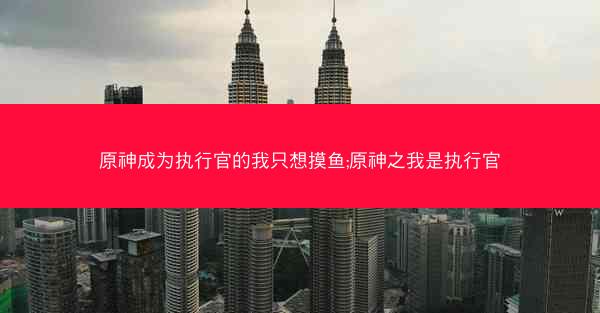 原神成为执行官的我只想摸鱼;原神之我是执行官