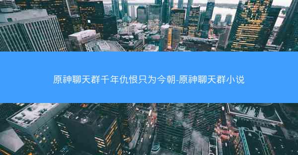 原神聊天群千年仇恨只为今朝-原神聊天群小说