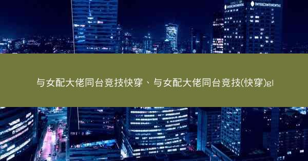 与女配大佬同台竞技快穿、与女配大佬同台竞技(快穿)gl