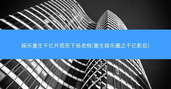 娱乐重生千亿开局签下杨老板(重生娱乐圈之千亿影后)