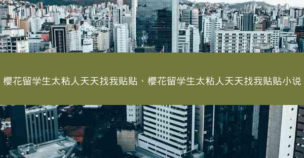 樱花留学生太粘人天天找我贴贴、樱花留学生太粘人天天找我贴贴小说