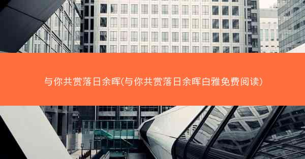 与你共赏落日余晖(与你共赏落日余晖白雅免费阅读) 与你共赏落日余晖(与你共赏落日余晖白雅免费阅读)