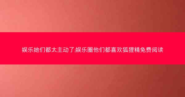 娱乐她们都太主动了;娱乐圈他们都喜欢狐狸精免费阅读 娱乐她们都太主动了;娱乐圈他们都喜欢狐狸精免费阅读