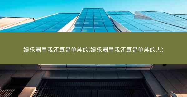 娱乐圈里我还算是单纯的(娱乐圈里我还算是单纯的人)