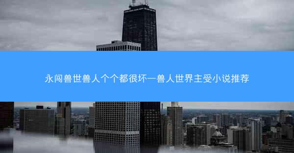 永闯兽世兽人个个都很坏—兽人世界主受小说推荐