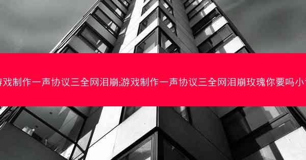 游戏制作一声协议三全网泪崩;游戏制作一声协议三全网泪崩玫瑰你要吗小说