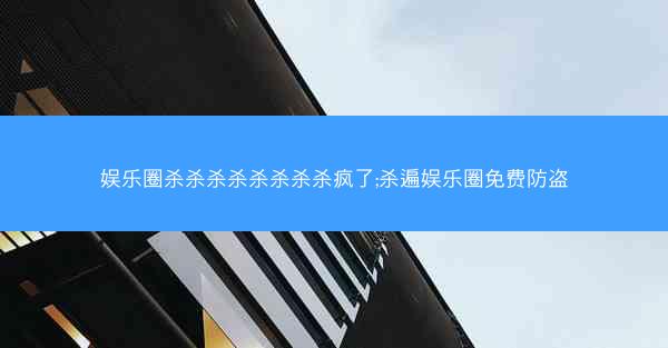 娱乐圈杀杀杀杀杀杀杀杀疯了;杀遍娱乐圈免费防盗 娱乐圈杀杀杀杀杀杀杀杀疯了;杀遍娱乐圈免费防盗