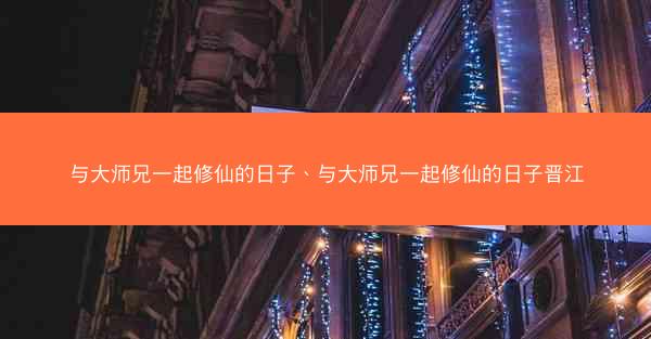 与大师兄一起修仙的日子、与大师兄一起修仙的日子晋江 与大师兄一起修仙的日子、与大师兄一起修仙的日子晋江