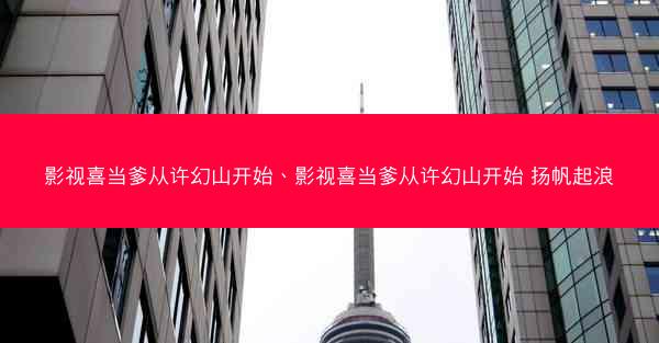 影视喜当爹从许幻山开始、影视喜当爹从许幻山开始 扬帆起浪
