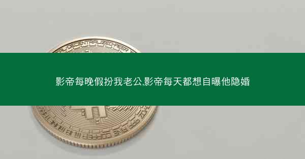 影帝每晚假扮我老公,影帝每天都想自曝他隐婚