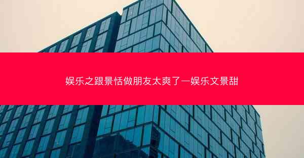 娱乐之跟景恬做朋友太爽了—娱乐文景甜