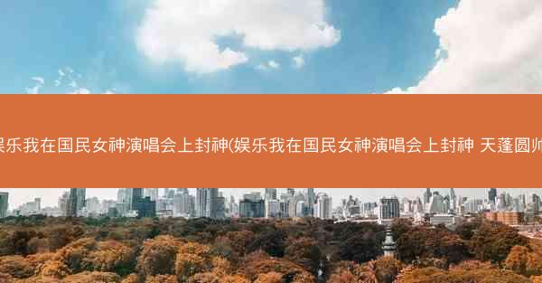 娱乐我在国民女神演唱会上封神(娱乐我在国民女神演唱会上封神 天蓬圆帅)