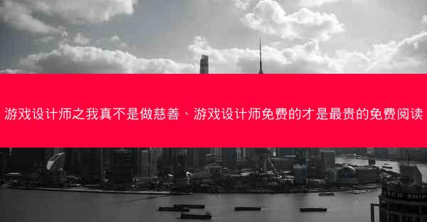 游戏设计师之我真不是做慈善、游戏设计师免费的才是最贵的免费阅读