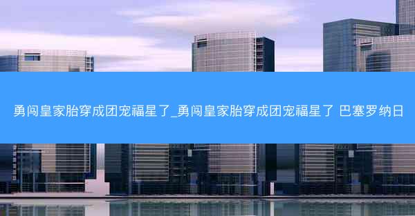 勇闯皇家胎穿成团宠福星了_勇闯皇家胎穿成团宠福星了 巴塞罗纳日