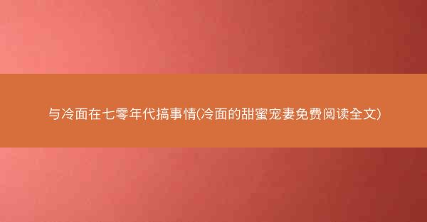 与冷面在七零年代搞事情(冷面的甜蜜宠妻免费阅读全文) 与冷面在七零年代搞事情(冷面的甜蜜宠妻免费阅读全文)