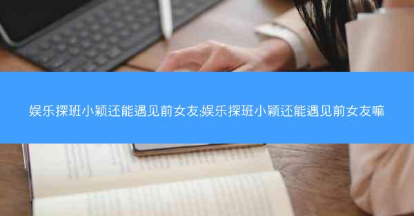 娱乐探班小颖还能遇见前女友;娱乐探班小颖还能遇见前女友嘛