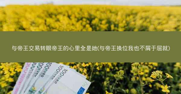 与帝王交易转眼帝王的心里全是她(与帝王换位我也不屑于屈就)