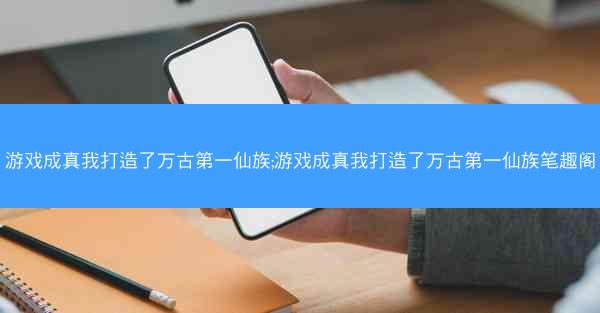 游戏成真我打造了万古第一仙族;游戏成真我打造了万古第一仙族笔趣阁
