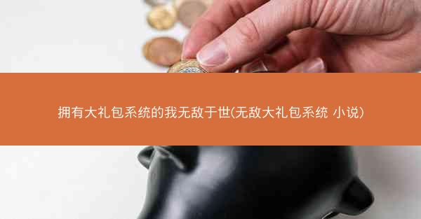 拥有大礼包系统的我无敌于世(无敌大礼包系统 小说)