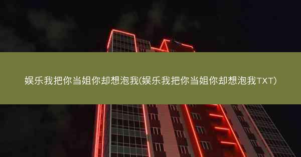 娱乐我把你当姐你却想泡我(娱乐我把你当姐你却想泡我TXT)
