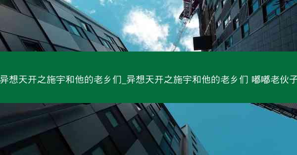 异想天开之施宇和他的老乡们_异想天开之施宇和他的老乡们 嘟嘟老伙子