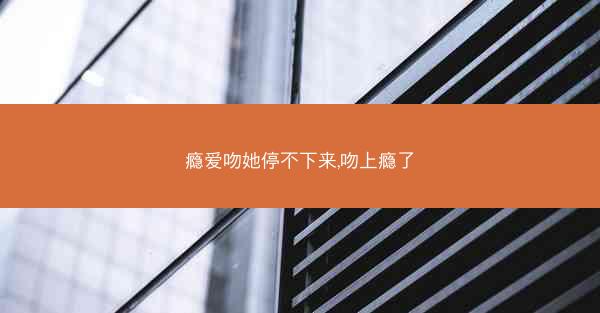瘾爱吻她停不下来,吻上瘾了 瘾爱吻她停不下来,吻上瘾了