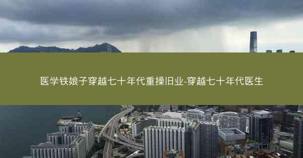医学铁娘子穿越七十年代重操旧业-穿越七十年代医生 医学铁娘子穿越七十年代重操旧业-穿越七十年代医生
