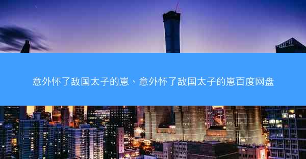 意外怀了敌国太子的崽、意外怀了敌国太子的崽百度网盘