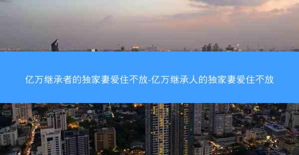 亿万继承者的独家妻爱住不放-亿万继承人的独家妻爱住不放