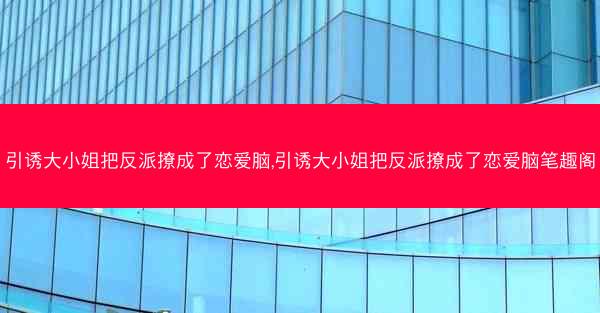 引诱大小姐把反派撩成了恋爱脑,引诱大小姐把反派撩成了恋爱脑笔趣阁