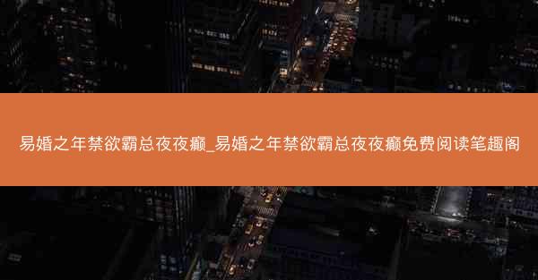 易婚之年禁欲霸总夜夜癫_易婚之年禁欲霸总夜夜癫免费阅读笔趣阁