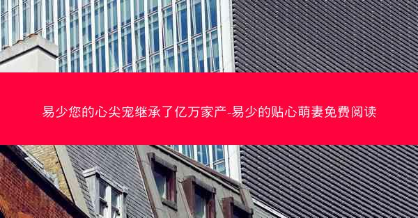 易少您的心尖宠继承了亿万家产-易少的贴心萌妻免费阅读