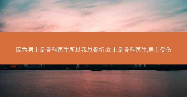 因为男主是骨科医生所以我总骨折;女主是骨科医生,男主受伤