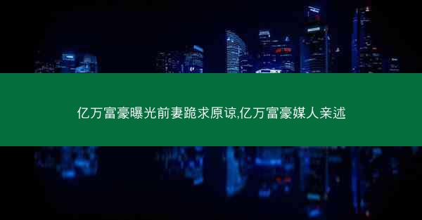 亿万富豪曝光前妻跪求原谅,亿万富豪媒人亲述