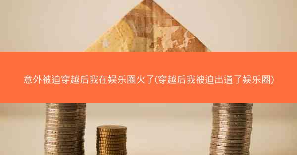 意外被迫穿越后我在娱乐圈火了(穿越后我被迫出道了娱乐圈)
