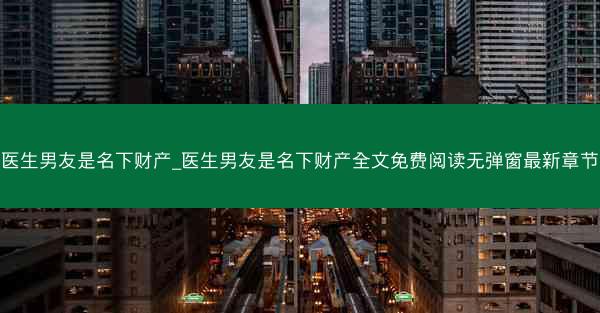 医生男友是名下财产_医生男友是名下财产全文免费阅读无弹窗最新章节
