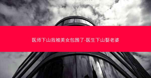 医师下山我被美女包围了-医生下山娶老婆
