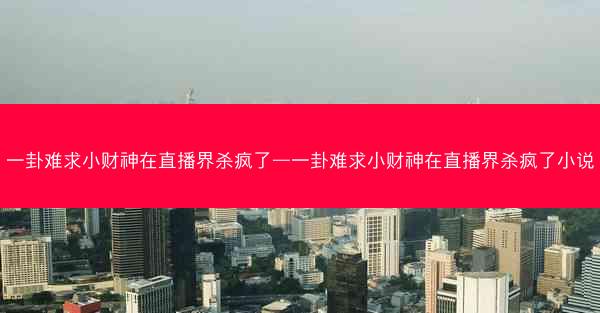 一卦难求小财神在直播界杀疯了—一卦难求小财神在直播界杀疯了小说