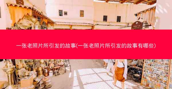 一张老照片所引发的故事(一张老照片所引发的故事有哪些)