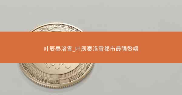 叶辰秦洛雪_叶辰秦洛雪都市最强赘婿