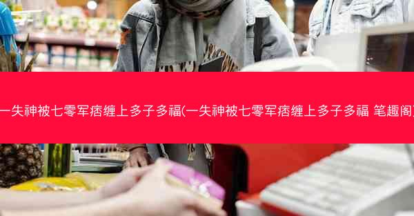 一失神被七零军痞缠上多子多福(一失神被七零军痞缠上多子多福 笔趣阁)