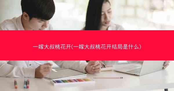 一嫁大叔桃花开(一嫁大叔桃花开结局是什么) 一嫁大叔桃花开(一嫁大叔桃花开结局是什么)