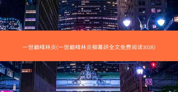 一世巅峰林炎(一世巅峰林炎柳幕妍全文免费阅读3028)