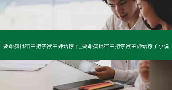 要命疯批宿主把禁欲主神给撩了_要命疯批宿主把禁欲主神给撩了小说