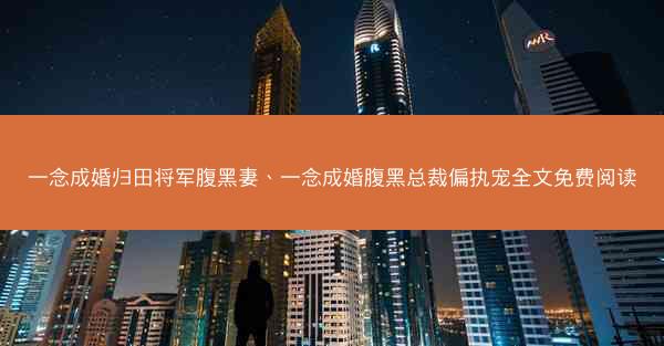 一念成婚归田将军腹黑妻、一念成婚腹黑总裁偏执宠全文免费阅读